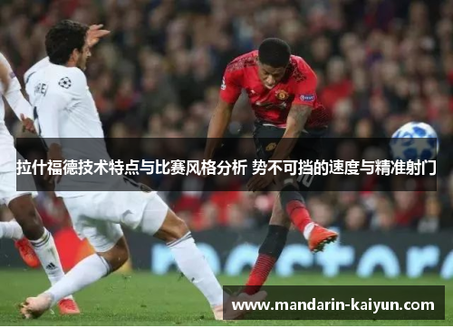 拉什福德技术特点与比赛风格分析 势不可挡的速度与精准射门