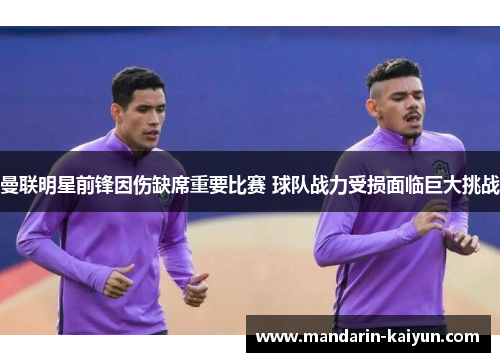 曼联明星前锋因伤缺席重要比赛 球队战力受损面临巨大挑战
