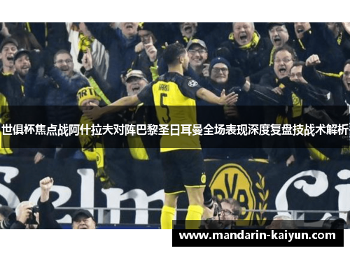世俱杯焦点战阿什拉夫对阵巴黎圣日耳曼全场表现深度复盘技战术解析 世俱杯焦点战阿什拉夫对阵巴黎圣日耳曼全场表现深度复盘技战术解析