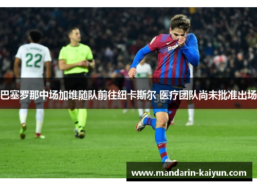 巴塞罗那中场加维随队前往纽卡斯尔 医疗团队尚未批准出场 巴塞罗那中场加维随队前往纽卡斯尔 医疗团队尚未批准出场