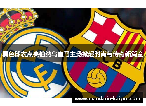 黑色球衣点亮伯纳乌皇马主场掀起时尚与传奇新篇章